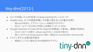 tiny-dnn(2012-)
● C++での高レベルAPIを持ったdeep learningフレームワーク
● Header-only、かつ外部依存無しで手軽に使えることが最大の売り
○ 組み込み系含む、アプリケーションへの統合がやりやすい
○ 別フレームワーク(Caffe)で学習した結果をインポートできる
● Google Summer of Code 2016にOpenCVを経由して参加し、開発が活性化
○ 2016/1-2017-1の間で、Github starが150 -> 2400まで伸びた
○ 個人レポジトリからOrganizationに移行。現在Core member4名＋Reviewer2名
● ドメインモデルは第3世代相当
○ 実装をシンプルに留めるための意図的なデザイン
 