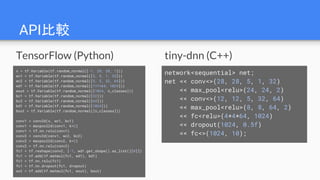 API比較
network<sequential> net;
net << conv<>(28, 28, 5, 1, 32)
<< max_pool<relu>(24, 24, 2)
<< conv<>(12, 12, 5, 32, 64)
<< max_pool<relu>(8, 8, 64, 2)
<< fc<relu>(4*4*64, 1024)
<< dropout(1024, 0.5f)
<< fc<>(1024, 10);
x = tf.Variable(tf.random_normal([-1, 28, 28, 1]))
wc1 = tf.Variable(tf.random_normal([5, 5, 1, 32]))
wc2 = tf.Variable(tf.random_normal([5, 5, 32, 64]))
wd1 = tf.Variable(tf.random_normal([7*7*64, 1024]))
wout = tf.Variable(tf.random_normal([1024, n_classes]))
bc1 = tf.Variable(tf.random_normal([32]))
bc2 = tf.Variable(tf.random_normal([64]))
bd1 = tf.Variable(tf.random_normal([1024]))
bout = tf.Variable(tf.random_normal([n_classes]))
conv1 = conv2d(x, wc1, bc1)
conv1 = maxpool2d(conv1, k=2)
conv1 = tf.nn.relu(conv1)
conv2 = conv2d(conv1, wc2, bc2)
conv2 = maxpool2d(conv2, k=2)
conv2 = tf.nn.relu(conv2)
fc1 = tf.reshape(conv2, [-1, wd1.get_shape().as_list()[0]])
fc1 = tf.add(tf.matmul(fc1, wd1), bd1)
fc1 = tf.nn.relu(fc1)
fc1 = tf.nn.dropout(fc1, dropout)
out = tf.add(tf.matmul(fc1, wout), bout)
tiny-dnn (C++)TensorFlow (Python)
 