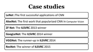 Case studies
LeNet :The first successful applications of CNN
AlexNet: The first work that popularized CNN in Computer Vision
ZF Net: The ILSVRC 2013 winner
GoogLeNet: The ILSVRC 2014 winner
VGGNet: The runner-up in ILSVRC 2014
ResNet: The winner of ILSVRC 2015
 