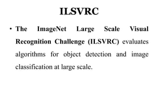 ILSVRC
• The ImageNet Large Scale Visual
Recognition Challenge (ILSVRC) evaluates
algorithms for object detection and image
classification at large scale.
 