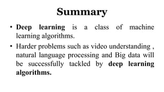 Summary
• Deep learning is a class of machine
learning algorithms.
• Harder problems such as video understanding ,
natural language processing and Big data will
be successfully tackled by deep learning
algorithms.
 