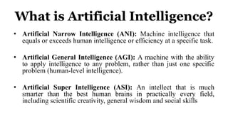What is Artificial Intelligence?
• Artificial Narrow Intelligence (ANI): Machine intelligence that
equals or exceeds human intelligence or efficiency at a specific task.
• Artificial General Intelligence (AGI): A machine with the ability
to apply intelligence to any problem, rather than just one specific
problem (human-level intelligence).
• Artificial Super Intelligence (ASI): An intellect that is much
smarter than the best human brains in practically every field,
including scientific creativity, general wisdom and social skills
 