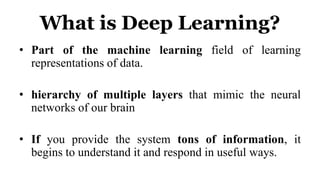 What is Deep Learning?
• Part of the machine learning field of learning
representations of data.
• hierarchy of multiple layers that mimic the neural
networks of our brain
• If you provide the system tons of information, it
begins to understand it and respond in useful ways.
 