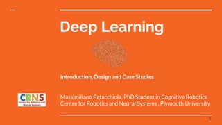 Deep Learning
Introduction, Design and Case Studies
Massimiliano Patacchiola, PhD Student in Cognitive Robotics
Centre for Robotics and Neural Systems , Plymouth University
1
 