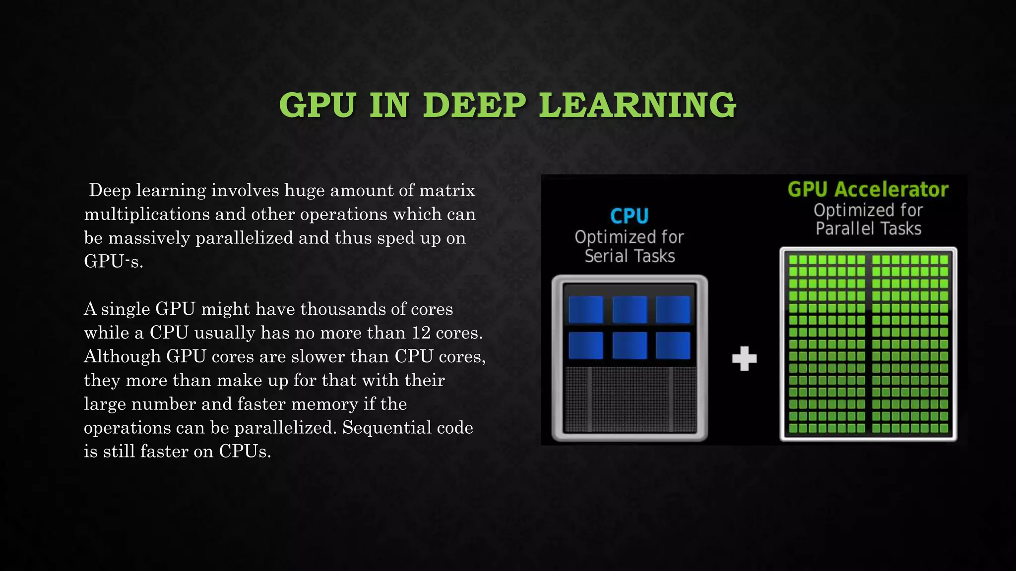 GPU IN DEEP LEARNING
Deep learning involves huge amount of matrix
multiplications and other operations which can
be massively parallelized and thus sped up on
GPU-s.
A single GPU might have thousands of cores
while a CPU usually has no more than 12 cores.
Although GPU cores are slower than CPU cores,
they more than make up for that with their
large number and faster memory if the
operations can be parallelized. Sequential code
is still faster on CPUs.
 