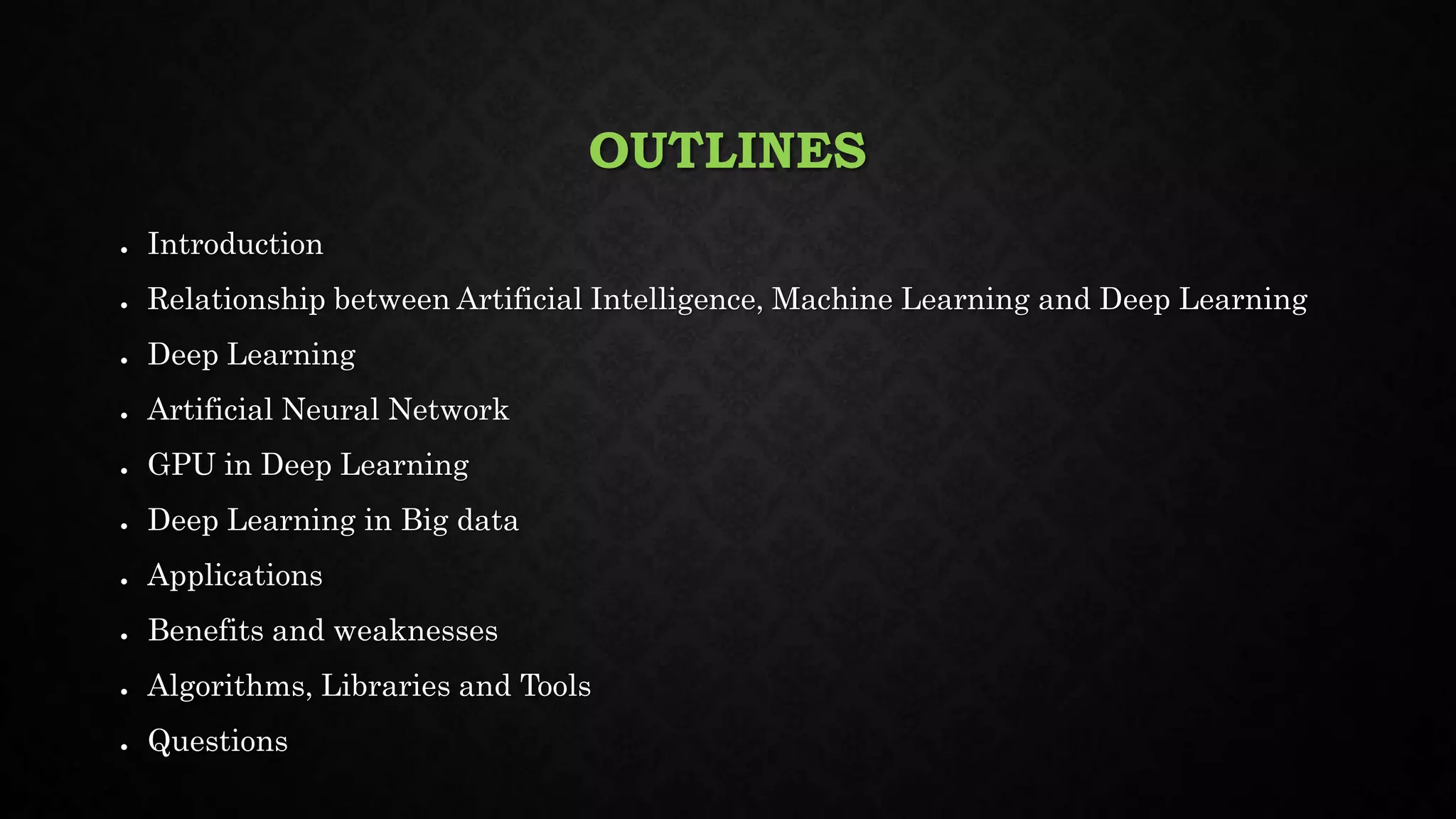 OUTLINES
● Introduction
● Relationship between Artificial Intelligence, Machine Learning and Deep Learning
● Deep Learning
● Artificial Neural Network
● GPU in Deep Learning
● Deep Learning in Big data
● Applications
● Benefits and weaknesses
● Algorithms, Libraries and Tools
● Questions
 