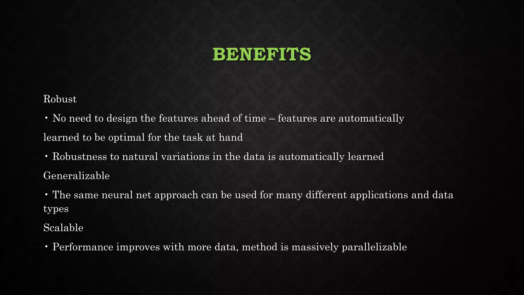 BENEFITS
Robust
• No need to design the features ahead of time – features are automatically
learned to be optimal for the task at hand
• Robustness to natural variations in the data is automatically learned
Generalizable
• The same neural net approach can be used for many different applications and data
types
Scalable
• Performance improves with more data, method is massively parallelizable
 