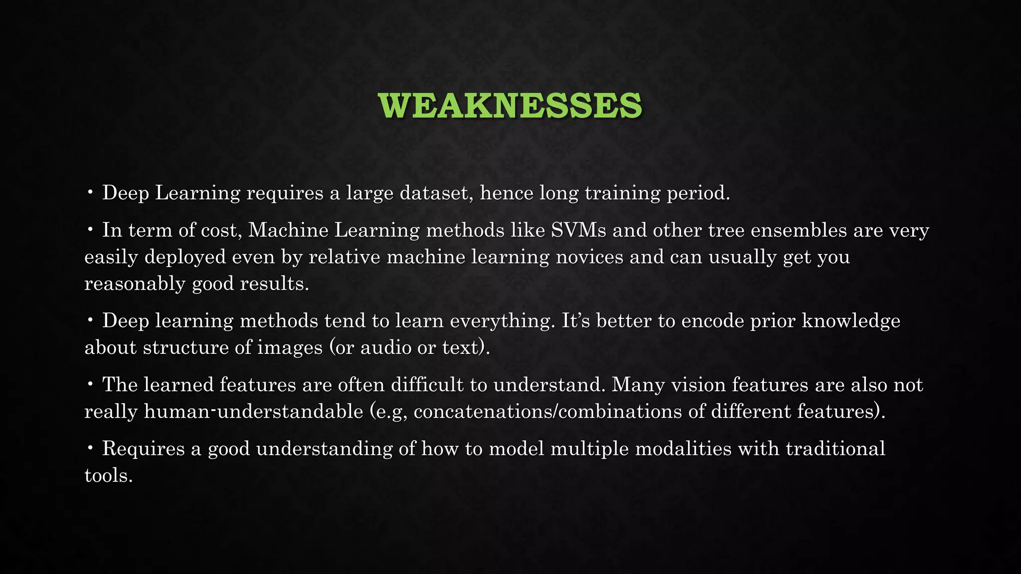WEAKNESSES
• Deep Learning requires a large dataset, hence long training period.
• In term of cost, Machine Learning methods like SVMs and other tree ensembles are very
easily deployed even by relative machine learning novices and can usually get you
reasonably good results.
• Deep learning methods tend to learn everything. It’s better to encode prior knowledge
about structure of images (or audio or text).
• The learned features are often difficult to understand. Many vision features are also not
really human-understandable (e.g, concatenations/combinations of different features).
• Requires a good understanding of how to model multiple modalities with traditional
tools.
 
