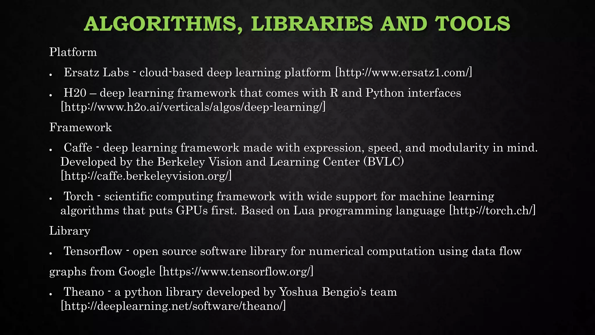 ALGORITHMS, LIBRARIES AND TOOLS
Platform
● Ersatz Labs - cloud-based deep learning platform [http://www.ersatz1.com/]
● H20 – deep learning framework that comes with R and Python interfaces
[http://www.h2o.ai/verticals/algos/deep-learning/]
Framework
● Caffe - deep learning framework made with expression, speed, and modularity in mind.
Developed by the Berkeley Vision and Learning Center (BVLC)
[http://caffe.berkeleyvision.org/]
● Torch - scientific computing framework with wide support for machine learning
algorithms that puts GPUs first. Based on Lua programming language [http://torch.ch/]
Library
● Tensorflow - open source software library for numerical computation using data flow
graphs from Google [https://www.tensorflow.org/]
● Theano - a python library developed by Yoshua Bengio’s team
[http://deeplearning.net/software/theano/]
 