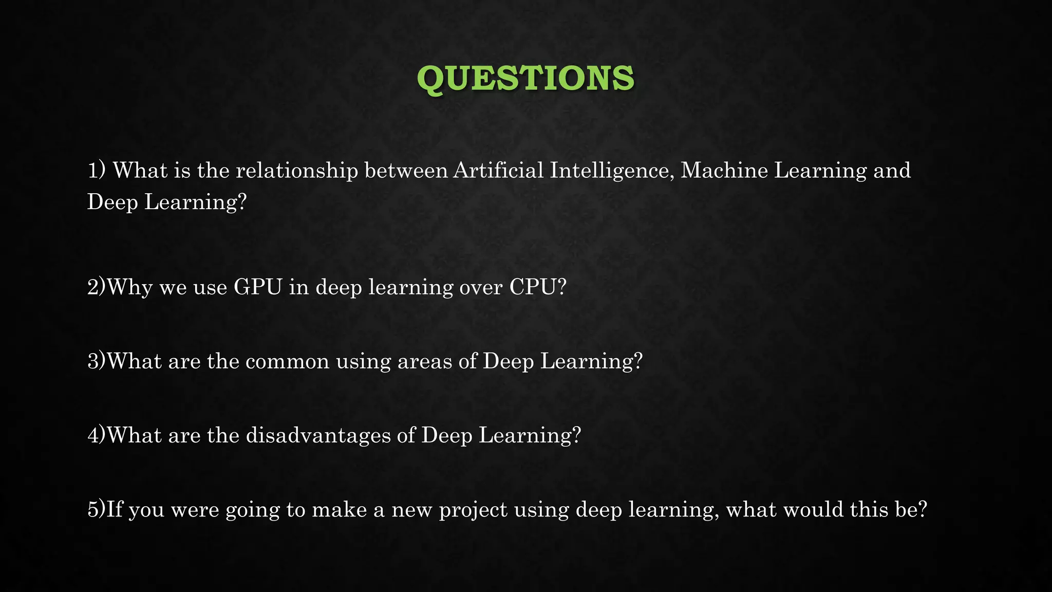 QUESTIONS
1) What is the relationship between Artificial Intelligence, Machine Learning and
Deep Learning?
2)Why we use GPU in deep learning over CPU?
3)What are the common using areas of Deep Learning?
4)What are the disadvantages of Deep Learning?
5)If you were going to make a new project using deep learning, what would this be?
 