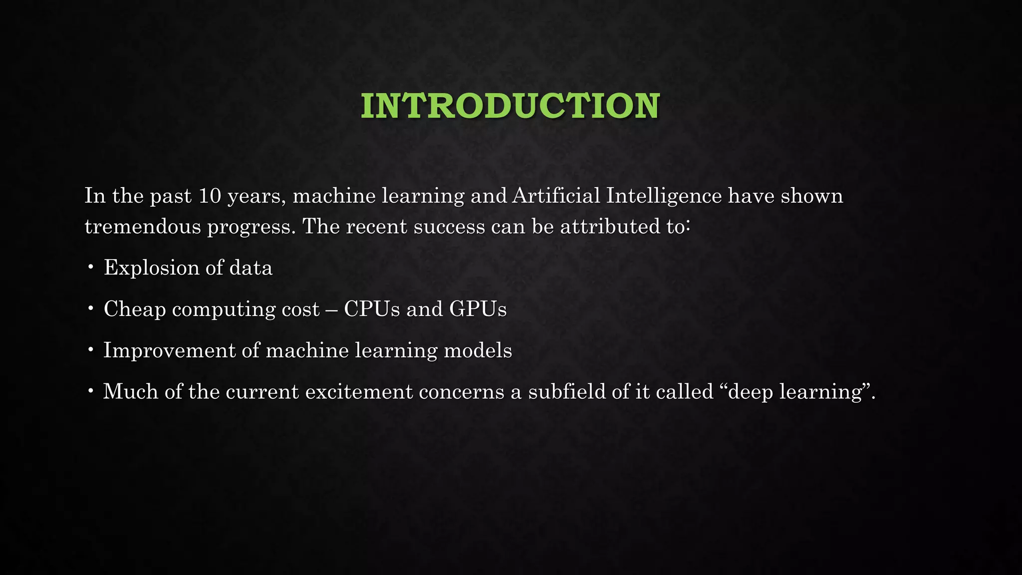 INTRODUCTION
In the past 10 years, machine learning and Artificial Intelligence have shown
tremendous progress. The recent success can be attributed to:
• Explosion of data
• Cheap computing cost – CPUs and GPUs
• Improvement of machine learning models
• Much of the current excitement concerns a subfield of it called “deep learning”.
 