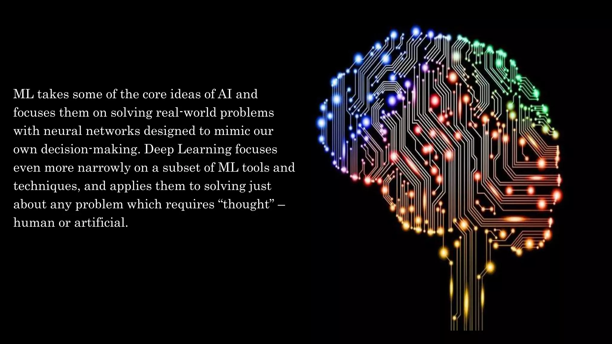 ML takes some of the core ideas of AI and
focuses them on solving real-world problems
with neural networks designed to mimic our
own decision-making. Deep Learning focuses
even more narrowly on a subset of ML tools and
techniques, and applies them to solving just
about any problem which requires “thought” –
human or artificial.
 