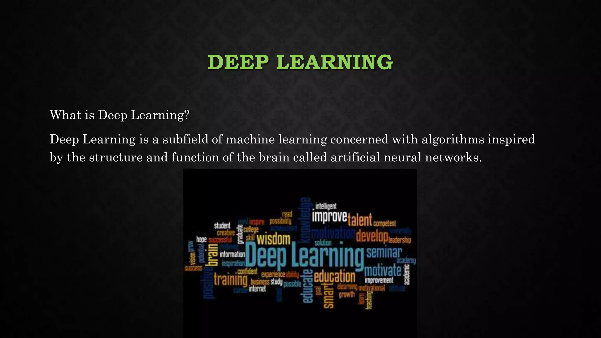 DEEP LEARNING
What is Deep Learning?
Deep Learning is a subfield of machine learning concerned with algorithms inspired
by the structure and function of the brain called artificial neural networks.
 