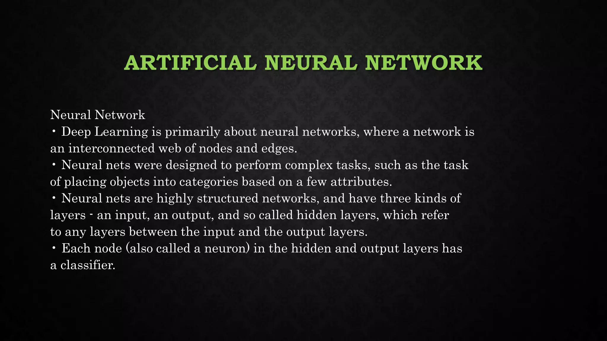 ARTIFICIAL NEURAL NETWORK
Neural Network
• Deep Learning is primarily about neural networks, where a network is
an interconnected web of nodes and edges.
• Neural nets were designed to perform complex tasks, such as the task
of placing objects into categories based on a few attributes.
• Neural nets are highly structured networks, and have three kinds of
layers - an input, an output, and so called hidden layers, which refer
to any layers between the input and the output layers.
• Each node (also called a neuron) in the hidden and output layers has
a classifier.
 