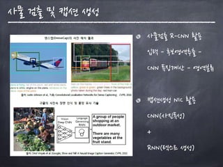 사물검출 R-CNN 활용 
입력 - 후보영역추출 -
CNN 특징계산 - 영역분류 
캡션생성 NIC 활용  
CNN(사진특성)  
+  
RNN(텍스트 생성)
사물 검출 및 캡션 생성
 