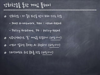 강화학습을 통한 게임 플레이
강화학습 : 더 좋은 보상을 받기 위해 스스로 학습 
- Deep Q-Network, DQN : value-based 
- Policy Gradient, PG : policy-based
인공신경망으로 ‘퐁’ 게임을 학습하기 (바로가기)
나보다 잘하는 쿠키런 AI 구현하기 (바로가기)
스타크래프트 유닛 콘트롤 학습 (바로가기)
 