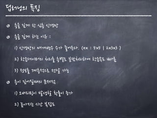딥러닝의 특징
층을 깊게 한 심층 신경망
층을 깊게 하는 이유 : 
1) 신경망의 매개변수 수가 줄어든다. (ex : 5x5 | 2x3x3 ) 
2) 학습데이터의 처리를 층별로 분담처리하여 학습속도 빠름 
3) 정보를 계층적으로 전달 가능
층이 깊어질때의 문제점 
1) 오버피팅이 발생할 확률이 증가 
2) 높아지는 시간 복잡도
 