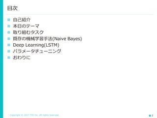 Copyright © 2017 TIS Inc. All rights reserved. 2
 自己紹介
 本日のテーマ
 取り組むタスク
 既存の機械学習手法(Naive Bayes)
 Deep Learning(LSTM)
 パラメータチューニング
 おわりに
目次
 