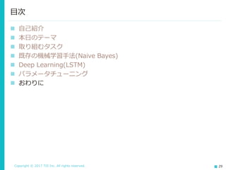 Copyright © 2017 TIS Inc. All rights reserved. 29
 振り返り
 ベースラインに近づけるのも難しかった
現状の知識ではDeep Learningを既存の機械学習に匹敵させるのも
難しかった。すぐに性能が出る(正答率90%弱位)と思い込んでいた
がその通りにはならなかった。
 延々とパラメータ調整に取り組むことの危険性
真っ先にDeep Learningを用いていたらずっと調整を繰り返してい
たかもしれない。既存の機械学習手法の結果があれば客観的に取り
組み方を見直す事ができる。
パラメータチューニング(5/5)
 