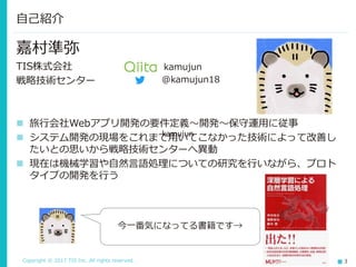 Copyright © 2017 TIS Inc. All rights reserved. 3
嘉村準弥
TIS株式会社
戦略技術センター
 旅行会社Webアプリ開発の要件定義～開発～保守運用に従事
 システム開発の現場をこれまで用いてこなかった技術によって改善し
たいとの思いから戦略技術センターへ異動
 現在は機械学習や自然言語処理についての研究を行いながら、プロト
タイプの開発を行う
自己紹介
今一番気になってる書籍です→
kamujun
@kamujun18
 