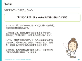 Copyright © 2017 TIS Inc. All rights reserved. 4
所属するチームのミッション
chakki
すべての人が、ティータイムに帰れるようにする
すべての人が、ティータイム(15:00)に帰れる(茶帰)
社会の実現を目指します。
この実現には、既存の仕事を効率化するのでなく、
根本的に「仕事の仕方」を変える必要があります。
しかし、慣れた仕事の仕方というのは簡単には変わ
りません。だからこそ、実際に「体験」をし、効果
を「実感」してもらうことが重要になります。
そのため、私たちは先進的技術を用い、仕事の仕方
が変わる体験を提供していきます。
 