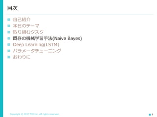Copyright © 2017 TIS Inc. All rights reserved. 9
 評判分析
文書が肯定的か否定的かを推定する極性判定を行いました。
公開データセットであるIMDB(映画レビューデータ)を対象とします。
 取り組み方針
既存の機械学習(非ニューラルネット)による検証ののち、Deep
Learningに取り組む
→しっかりと基礎を踏まえながら挑戦する
取り組むタスク(1/2)
データ数
訓練データ 25,000件 (肯定:否定=1:1)
テストデータ 25,000件 (肯定:否定=1:1)
文書中平均単語数 231単語
単語種類総数 392,000単語
 