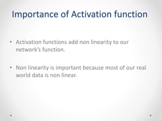 Importance of Activation function
• Activation functions add non linearity to our
network’s function.
• Non linearity is important because most of our real
world data is non linear.
 