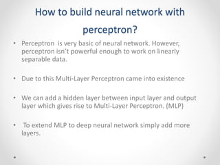 How to build neural network with
perceptron?
• Perceptron is very basic of neural network. However,
perceptron isn’t powerful enough to work on linearly
separable data.
• Due to this Multi-Layer Perceptron came into existence
• We can add a hidden layer between input layer and output
layer which gives rise to Multi-Layer Perceptron. (MLP)
• To extend MLP to deep neural network simply add more
layers.
 