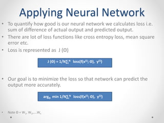 Applying Neural Network
• To quantify how good is our neural network we calculates loss i.e.
sum of difference of actual output and predicted output.
• There are lot of loss functions like cross entropy loss, mean square
error etc.
• Loss is represented as J (Θ)
• Our goal is to minimize the loss so that network can predict the
output more accurately.
• Note Θ = W1, W2,....Wn
J (Θ) = 1/N∑i
N loss(f(x(i); Θ), y(i))
argΘ min 1/N∑i
N loss(f(x(i); Θ), y(i))
 