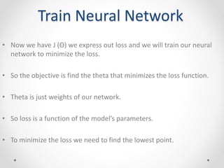 Train Neural Network
• Now we have J (Θ) we express out loss and we will train our neural
network to minimize the loss.
• So the objective is find the theta that minimizes the loss function.
• Theta is just weights of our network.
• So loss is a function of the model’s parameters.
• To minimize the loss we need to find the lowest point.
 