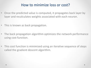 How to minimize loss or cost?
• Once the predicted value is computed, it propagates back layer by
layer and recalculates weights associated with each neuron.
• This is known as back propagation.
• The back propagation algorithm optimizes the network performance
using cost function.
• This cost function is minimized using an iterative sequence of steps
called the gradient descent algorithm.
 