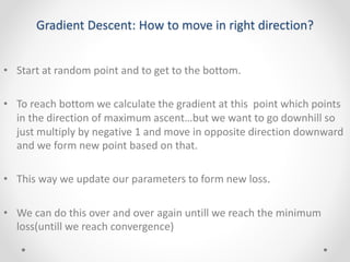 Gradient Descent: How to move in right direction?
• Start at random point and to get to the bottom.
• To reach bottom we calculate the gradient at this point which points
in the direction of maximum ascent…but we want to go downhill so
just multiply by negative 1 and move in opposite direction downward
and we form new point based on that.
• This way we update our parameters to form new loss.
• We can do this over and over again untill we reach the minimum
loss(untill we reach convergence)
 