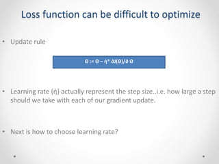 Loss function can be difficult to optimize
• Update rule
• Learning rate (ἠ) actually represent the step size..i.e. how large a step
should we take with each of our gradient update.
• Next is how to choose learning rate?
Θ := Θ – ἠ* ∂J(Θ)/∂ Θ
 