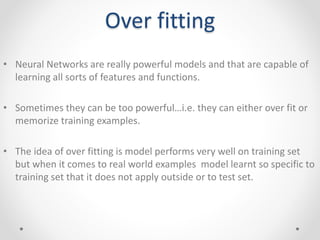 Over fitting
• Neural Networks are really powerful models and that are capable of
learning all sorts of features and functions.
• Sometimes they can be too powerful…i.e. they can either over fit or
memorize training examples.
• The idea of over fitting is model performs very well on training set
but when it comes to real world examples model learnt so specific to
training set that it does not apply outside or to test set.
 