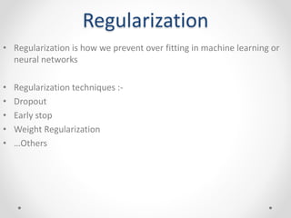 Regularization
• Regularization is how we prevent over fitting in machine learning or
neural networks
• Regularization techniques :-
• Dropout
• Early stop
• Weight Regularization
• …Others
 