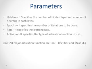 Parameters
• Hidden – It Specifies the number of hidden layer and number of
neurons in each layer.
• Epochs – It specifies the number of iterations to be done.
• Rate –It specifies the learning rate.
• Activation-It specifies the type of activation function to use.
(In H2O major activation function are TanH, Rectifier and Maxout.)
 