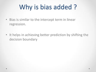 Why is bias added ?
• Bias is similar to the intercept term in linear
regression.
• It helps in achieving better prediction by shifting the
decision boundary
 