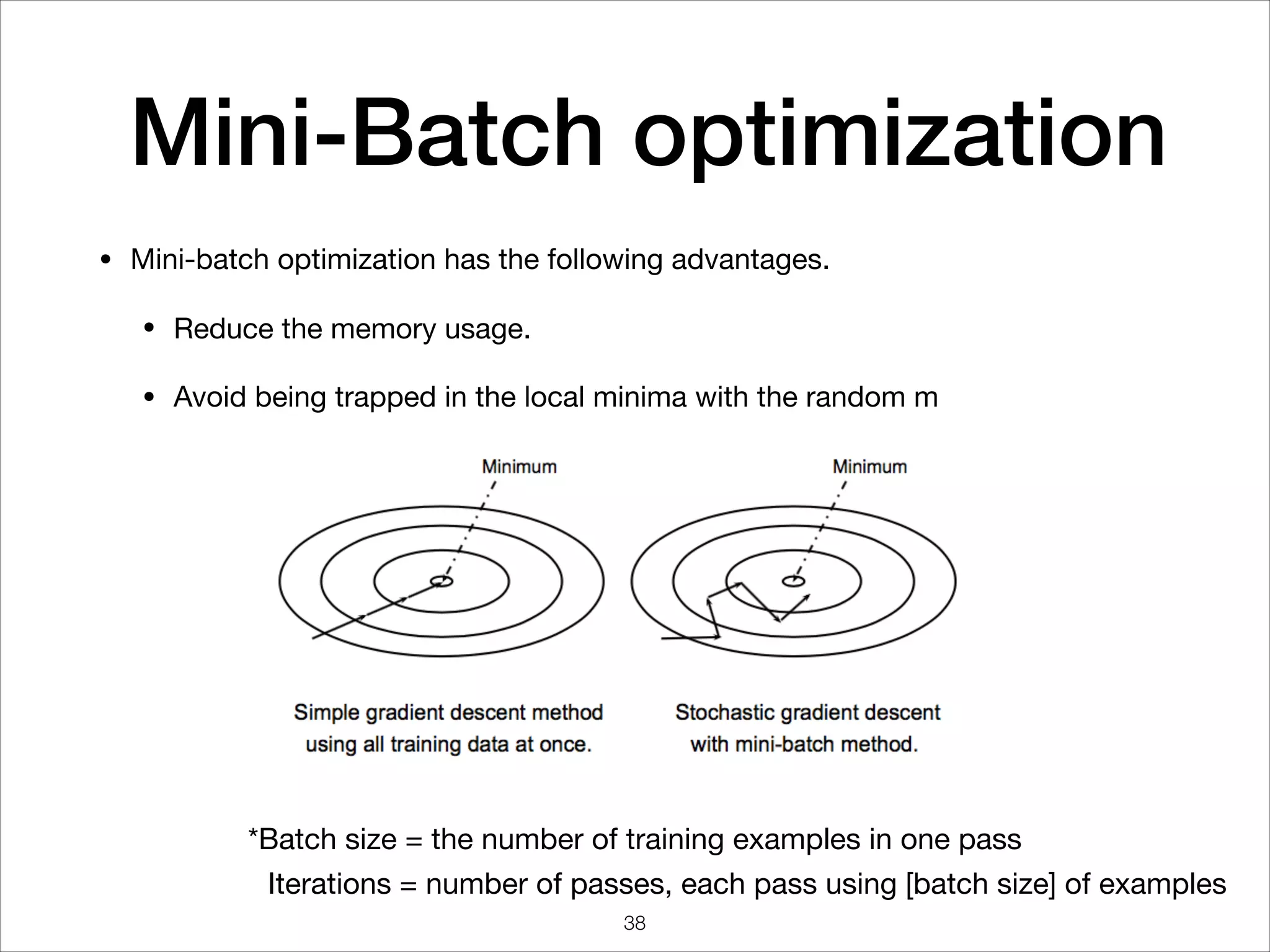 Mini-Batch optimization
• Mini-batch optimization has the following advantages.

• Reduce the memory usage.

• Avoid being trapped in the local minima with the random m
*Batch size = the number of training examples in one pass
Iterations = number of passes, each pass using [batch size] of examples
38
 