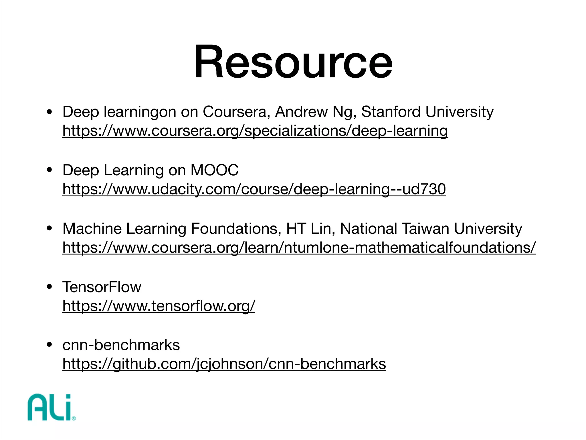 Resource
• Deep learningon on Coursera, Andrew Ng, Stanford University 
https://www.coursera.org/specializations/deep-learning

• Deep Learning on MOOC 
https://www.udacity.com/course/deep-learning--ud730

• Machine Learning Foundations, HT Lin, National Taiwan University 
https://www.coursera.org/learn/ntumlone-mathematicalfoundations/

• TensorFlow 
https://www.tensorﬂow.org/

• cnn-benchmarks 
https://github.com/jcjohnson/cnn-benchmarks
 