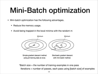 Mini-Batch optimization
• Mini-batch optimization has the following advantages.

• Reduce the memory usage.

• Avoid being trapped in the local minima with the random m
*Batch size = the number of training examples in one pass
Iterations = number of passes, each pass using [batch size] of examples
38
 