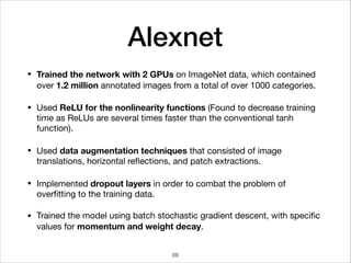 Alexnet
• Trained the network with 2 GPUs on ImageNet data, which contained
over 1.2 million annotated images from a total of over 1000 categories.

• Used ReLU for the nonlinearity functions (Found to decrease training
time as ReLUs are several times faster than the conventional tanh
function).

• Used data augmentation techniques that consisted of image
translations, horizontal reﬂections, and patch extractions.

• Implemented dropout layers in order to combat the problem of
overﬁtting to the training data.

• Trained the model using batch stochastic gradient descent, with speciﬁc
values for momentum and weight decay.
68
 