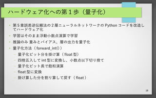 18
ハードウェア化への第 1 歩（量子化）
● 第 5 章誤差逆伝搬法の 2 層ニューラルネットワークの Python コードを改造し
てハードウェア化
● 学習はそのまま浮動小数点演算で学習
●
推論のみ 重みとバイアス、層の出力を量子化
● 量子化方法（ forward_int() ）
– 量子化ビット分を掛け算（ float 型）
– 四捨五入して int 型に変換し、小数点以下切り捨て
– 量子化ビット長で飽和演算
– float 型に変換
– 掛け算した分を割り算して戻す（ float ）
 