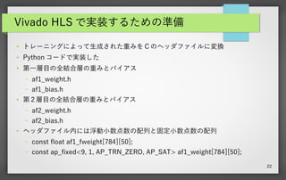 22
Vivado HLS で実装するための準備
●
トレーニングによって生成された重みを C のヘッダファイルに変換
●
Python コードで実装した
●
第一層目の全結合層の重みとバイアス
– af1_weight.h
– af1_bias.h
●
第 2 層目の全結合層の重みとバイアス
– af2_weight.h
– af2_bias.h
●
ヘッダファイル内には浮動小数点数の配列と固定小数点数の配列
– const float af1_fweight[784][50];
– const ap_fxed<9, 1, AP_TRN_ZERO, AP_SAT> af1_weight[784][50];
 