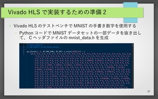 27
Vivado HLS で実装するための準備 2
● Vivado HLS のテストベンチで MNIST の手書き数字を使用する
– Python コードで MNIST データセットの一部データを抜き出し
て、 C ヘッダファイルの mnist_data.h を生成
 