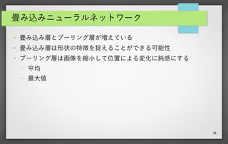 31
畳み込みニューラルネットワーク
● 畳み込み層とプーリング層が増えている
● 畳み込み層は形状の特徴を捉えることができる可能性
● プーリング層は画像を縮小して位置による変化に鈍感にする
– 平均
– 最大値
 