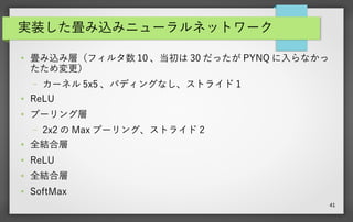 41
実装した畳み込みニューラルネットワーク
●
MNIST の手書き数字認識用のニューラルネットワーク（ 784 入力（ 28x28 ）、 0
～ 9 までの数字の 10 出力）
●
畳み込み層（フィルタ数 10 、当初は 30 だったが PYNQ に入らなかったため変更）
– カーネル 5x5 、パディングなし、ストライド 1
●
ReLU
●
プーリング層
– 2x2 の Max プーリング、ストライド 2
●
全結合層
●
ReLU
●
全結合層
●
SoftMax
 