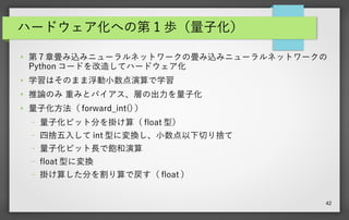 42
ハードウェア化への第 1 歩（量子化）
● 第 7 章畳み込みニューラルネットワークの畳み込みニューラルネットワークの
Python コードを改造してハードウェア化
● 学習はそのまま浮動小数点演算で学習
●
推論のみ 重みとバイアス、層の出力を量子化
● 量子化方法（ forward_int() ）
– 量子化ビット分を掛け算（ float 型）
– 四捨五入して int 型に変換し、小数点以下切り捨て
– 量子化ビット長で飽和演算
– float 型に変換
– 掛け算した分を割り算で戻す（ float ）
 
