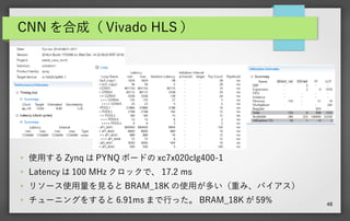 48
CNN を合成（ Vivado HLS ）
●
使用する Zynq は PYNQ ボードの xc7x020clg400-1
●
Latency は 100 MHz クロックで、 17.2 ms
● リソース使用量を見ると BRAM_18K の使用が多い（重み、バイアス）
● チューニングをすると 6.91ms まで行った。 BRAM_18K が 59%
 