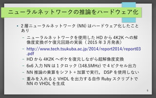 5
ニューラルネットワークの推論をハードウェア化
● 2 層ニューラルネットワーク (NN) はハードウェア化したこと
あり
– ニューラルネットワークを使用した HD から 4K2K への解
像度変換ボケ復元回路の実装（ 2015 年 3 月発表）
– http://www.tech.tsukuba.ac.jp/2014/report2014/report03
.pdf
– HD から 4K2K へボケを復元しながら超解像度変換
– 6x6 入力 NN は 1 クロック (148.5MHz) で 4 ピクセル出力
– NN 推論の乗算をシフト＋加算で実行。 DSP を使用しない
– 重みを入れると VHDL を出力する自作 Ruby スクリプトで
NN の VHDL を生成
 