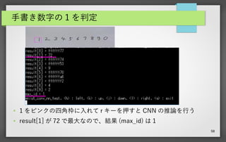58
手書き数字の 1 を判定
● 1 をピンクの四角枠に入れて r キーを押すと CNN の推論を行う
● result[1] が 72 で最大なので、結果 (max_id) は 1
 